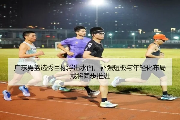 广东男篮选秀目标浮出水面，补强短板与年轻化布局或将同步推进