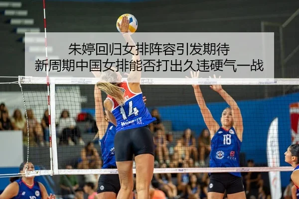 朱婷回归女排阵容引发期待 新周期中国女排能否打出久违硬气一战